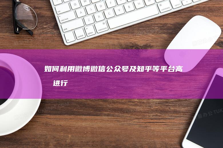 如何利用微博、微信公众号及知乎等平台高效进行网络推广？